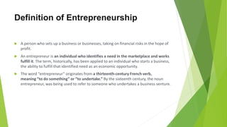  A person who sets up a business or businesses, taking on financial risks in the hope of
profit.
 An entrepreneur is an individual who identifies a need in the marketplace and works
fulfill it. The term, historically, has been applied to an individual who starts a business,
the ability to fulfill that identified need as an economic opportunity.
 The word “entrepreneur” originates from a thirteenth-century French verb,
meaning “to do something” or “to undertake.” By the sixteenth century, the noun
entrepreneur, was being used to refer to someone who undertakes a business venture.
Definition of Entrepreneurship
 