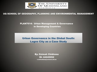 Urban Governance in the Global South:	
  
Lagos City as a Case Study
UQ SCHOOL OF GEOGRAPHY, PLANNING AND ENVIRONMENTAL MANAGEMENT
PLAN7614: Urban Management & Governance
in Developing Countries
By: Ezimah Chidinma
ID: 44245092
c.ezimah@uqconnect.ed.au
 