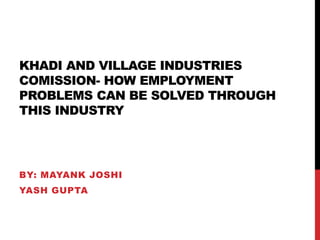 KHADI AND VILLAGE INDUSTRIES
COMISSION- HOW EMPLOYMENT
PROBLEMS CAN BE SOLVED THROUGH
THIS INDUSTRY
BY: MAYANK JOSHI
YASH GUPTA
 