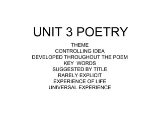 UNIT 3 POETRY 
THEME 
CONTROLLING IDEA 
DEVELOPED THROUGHOUT THE POEM 
KEY WORDS 
SUGGESTED BY TITLE 
RARELY EXPLICIT 
EXPERIENCE OF LIFE 
UNIVERSAL EXPERIENCE 
 