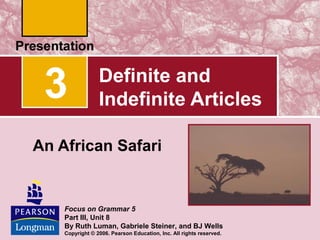 3

Definite and
Indefinite Articles

An African Safari

Focus on Grammar 5
Part III, Unit 8
By Ruth Luman, Gabriele Steiner, and BJ Wells
Copyright © 2006. Pearson Education, Inc. All rights reserved.

 