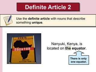 Definite Article 2
Definite Article 2
Use the definite article with nouns that describe
something unique.

Nanyuki, Kenya, is
located on the equator.
There is only
one equator.

 