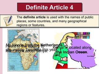 Definite Article 4
Definite Article 4
The definite article is used with the names of public
places, some countries, and many geographical
regions or features.

My friends from the to
I went to the library Netherlands is located along
Kenya
are visiting Tanzania this
learn more about Kenya. year. Indian Ocean.
the

 