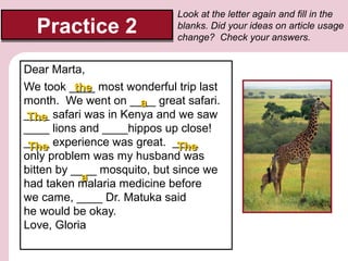 Practice 2

Look at the letter again and fill in the
blanks. Did your ideas on article usage
change? Check your answers.

Dear Marta,
We took ____ most wonderful trip last
the
month. We went on ____ great safari.
a
____ safari was in Kenya and we saw
The
____ lions and ____hippos up close!
____ experience was great. ____
The
The
only problem was my husband was
bitten by ____ mosquito, but since we
a
had taken malaria medicine before
we came, ____ Dr. Matuka said
he would be okay.
Love, Gloria

 
