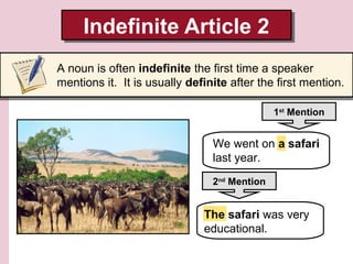 Indefinite Article 2
Indefinite Article 2
A noun is often indefinite the first time a speaker
mentions it. It is usually definite after the first mention.
1st Mention

We went on a safari
last year.
2nd Mention

The safari was very
educational.

 