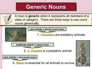 Generic Nouns
Generic Nouns
A noun is generic when it represents all members of a
class or category. There are three ways to use count
nouns generically.
zero article + plural count noun

1. Cheetahs are predatory animals.
indefinite article + count noun

2. A cheetah is a predatory animal.
zero article + non-count noun

3. Water is essential for all animals to survive.

 