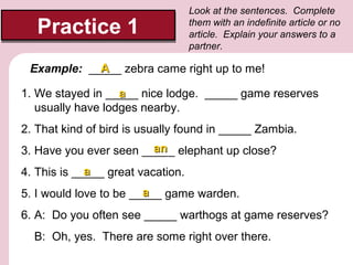 Practice 1

Look at the sentences. Complete
them with an indefinite article or no
article. Explain your answers to a
partner.

A
Example: _____ zebra came right up to me!
1. We stayed in _____ nice lodge. _____ game reserves
a
usually have lodges nearby.
2. That kind of bird is usually found in _____ Zambia.
an
3. Have you ever seen _____ elephant up close?
a
4. This is _____ great vacation.
a
5. I would love to be _____ game warden.
6. A: Do you often see _____ warthogs at game reserves?
B: Oh, yes. There are some right over there.

 