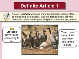 Definite Article 1
Definite Article 1
A noun is definite when we know the particular person, place,
or thing being talked about. Use the definite article the with
non-count nouns and singular and plural nouns that are definite.

The
vultures
have found
something to
eat.

Yeah, I see
them. Let’s
get closer
and take a
picture.

 