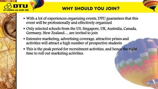  With a lot of experiences organizing events, DTU guarantees that this
event will be professionally and effectively organized
 Only selected schools from the US, Singapore, UK, Australia, Canada,
Germany, New Zealand… are invited to join
 Extensive marketing, advertising coverage, attractive prizes and
activities will attract a high number of prospective students
 This is the peak period for recruitment activities, and hence the right
time to roll out marketing activities.
WHY SHOULD YOU JOIN?
 