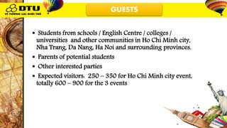 GUESTS
 Students from schools / English Centre / colleges /
universities and other communities in Ho Chi Minh city,
Nha Trang, Da Nang, Ha Noi and surrounding provinces.
 Parents of potential students
 Other interested parties
 Expected visitors: 250 – 350 for Ho Chi Minh city event,
totally 600 – 900 for the 3 events
 