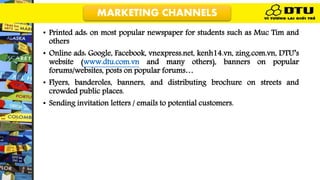 • Printed ads: on most popular newspaper for students such as Muc Tim and
others
• Online ads: Google, Facebook, vnexpress.net, kenh14.vn, zing.com.vn, DTU’s
website (www.dtu.com.vn and many others), banners on popular
forums/websites, posts on popular forums…
• Flyers, banderoles, banners, and distributing brochure on streets and
crowded public places.
• Sending invitation letters / emails to potential customers.
MARKETING CHANNELS
 