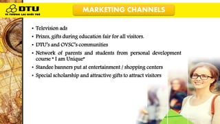 • Television ads
• Prizes, gifts during education fair for all visitors.
• DTU’s and OVSC’s communities
• Network of parents and students from personal development
course “ I am Unique”
• Standee banners put at entertainment / shopping centers
• Special scholarship and attractive gifts to attract visitors
MARKETING CHANNELS
 