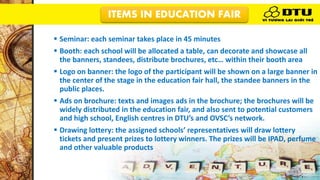 ITEMS IN EDUCATION FAIR
 Seminar: each seminar takes place in 45 minutes
 Booth: each school will be allocated a table, can decorate and showcase all
the banners, standees, distribute brochures, etc… within their booth area
 Logo on banner: the logo of the participant will be shown on a large banner in
the center of the stage in the education fair hall, the standee banners in the
public places.
 Ads on brochure: texts and images ads in the brochure; the brochures will be
widely distributed in the education fair, and also sent to potential customers
and high school, English centres in DTU’s and OVSC’s network.
 Drawing lottery: the assigned schools’ representatives will draw lottery
tickets and present prizes to lottery winners. The prizes will be IPAD, perfume
and other valuable products
 