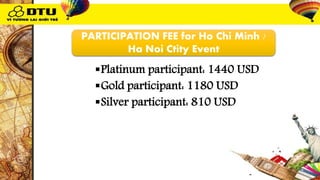 PARTICIPATION FEE for Ho Chi Minh /
Ha Noi Ctity Event
Platinum participant: 1440 USD
Gold participant: 1180 USD
Silver participant: 810 USD
 