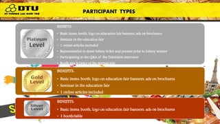 PARTICIPANT TYPES
BENEFITS:
• Basic items: booth, logo on education fair banners, ads on brochures
• Seminar in the education fair
• 1 online articles included
• Representative to draw lottery ticket and present prize to lottery winner
• Participating in the Q&A of the Television interview
• Booth size is twice of the normal size
• Your booth/table will be located at the best position in the hall
BENEFITS:
• Basic items: booth, logo on education fair banners, ads on brochures
• Seminar in the education fair
• 1 online articles included
• 1 booth/table
BENEFITS:
• Basic items: booth, logo on education fair banners, ads on brochures
• 1 booth/table
PARTICIPANT TYPES
 