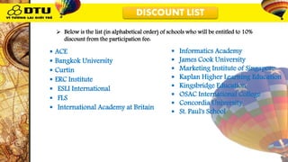DISCOUNT LIST DISCOUNT LIST
 ACE
 Bangkok University
 Curtin
 ERC Institute
 ESLI International
 FLS
 International Academy at Britain
 Informatics Academy
 James Cook University
 Marketing Institute of Singapore
 Kaplan Higher Learning Education
 Kingsbridge Education
 OSAC International College
 Concordia University
 St. Paul's School
 Below is the list (in alphabetical order) of schools who will be entitled to 10%
discount from the participation fee:
 