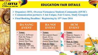 DA NANG
EVENT
• Venue:
• Level 5, Software
Park Da Nang, 2
Quang Trung,
district Hai Chau
• Date & Time:
Thursday 14th July
2016, 15:00 – 19:00
HA NOI
EVENT
• Venue:
• Movenpick Hanoi
Hotel, 83 Ly
Thuong Kiet,
district Hoan Kiem
• Date & Time:
Saturday 16th July
2016, 8:00 – 12:00
HCM
EVENT
• Venue:
• Majestic Saigon, 1
Dong Khoi street,
district 1
• Date & Time:
• Sunday 17th July
2016, 13:30 – 17:30
 Organizer: DTU, Oversea Vietnamese Students Community (OVSC)
 Communication partners: I Am Unique, Fair Course, Study Groupon
 Final Booking Deadline: Registering by 15th June 2016
EDUCATION FAIR DETAILS
 