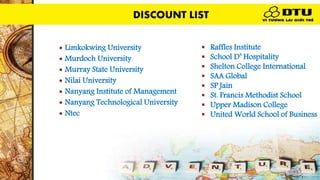 DISCOUNT LIST
 Limkokwing University
 Murdoch University
 Murray State University
 Nilai University
 Nanyang Institute of Management
 Nanyang Technological University
 Ntec
 Raffles Institute
 School D’ Hospitality
 Shelton College International
 SAA Global
 SP Jain
 St. Francis Methodist School
 Upper Madison College
 United World School of Business
DISCOUNT LIST
 