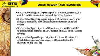  If your school is going to participate in 2 events, your school is
entitled to 5% discount on the total fee of the 2 events
 If your school is going to participate in 3 events or more, your
school is entitled to 10% discount on the total fee of all the
events
 If your school participates in 3 locations, you will be entitled
to conducting a seminar at DTU’s office (in HCM or in Ha Noi)
for free
 If your school pays the participation fee 1 month before the
event date or sooner, your school will be entitled to 5%
discount on the total fee
OTHER DISCOUNT AND PROMOTION
 