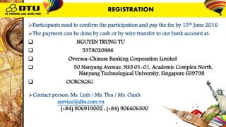 Participants need to confirm the participation and pay the fee by 15th June 2016
The payment can be done by cash or by wire transfer to our bank account at:
 Name of payee: NGUYEN TRUNG TU
 Account Number: 5378020886
 Bank name: Oversea-Chinese Banking Corporation Limited
 Bank Address: 50 Nanyang Avenue, NS3 01-01, Academic Complex North,
Nanyang Technological University, Singapore 639798
 Swift code: OCBCSGSG
Contact person: Ms. Linh / Ms. Thu / Ms. Oanh
Email: service@dtu.com.vn
Mobile: (+84) 906919002 , (+84) 906606500
REGISTRATION
 