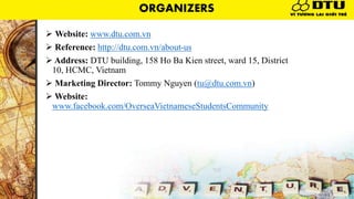  Website: www.dtu.com.vn
 Reference: http://dtu.com.vn/about-us
 Address: DTU building, 158 Ho Ba Kien street, ward 15, District
10, HCMC, Vietnam
 Marketing Director: Tommy Nguyen (tu@dtu.com.vn)
 Website:
www.facebook.com/OverseaVietnameseStudentsCommunity
ORGANIZERS
 