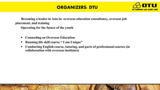 Becoming a leader in Asia in: overseas education consultancy, overseas job
placement, and training’s mission:
Operating for the future of the youth
DTU’s jb scopes:
 Counseling on Overseas Education
 Running life skill course “ I am Unique”
 Conducting English course, tutoring, and parts of professional courses (in
collaboration with overseas institutes)
ORGANIZERS: DTU
 