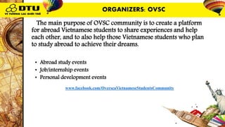 OThe main purpose of OVSC community is to create a platform
for abroad Vietnamese students to share experiences and help
each other, and to also help those Vietnamese students who plan
to study abroad to achieve their dreams.
OVSC’s activities:
• Abroad study events
• Job/internship events
• Personal development events
Reference link: www.facebook.com/OverseaVietnameseStudentsCommunity
ORGANIZERS: OVSC
 