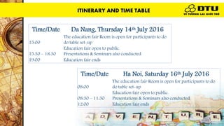 ITINERARY AND TIME TABLE
Time/Date Da Nang, Thursday 14th July 2016
15:00
The education fair Room is open for participants to do
do table set-up
15:30 – 18:30
Education fair open to public.
Presentations & Seminars also conducted
19:00 Education fair ends
Time/Date Ha Noi, Saturday 16th July 2016
08:00
The education fair Room is open for participants to do
do table set-up
08:30 – 11:30
Education fair open to public.
Presentations & Seminars also conducted
12:00 Education fair ends
ITINERARY AND TIME TABLE
 