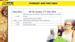 Time/Date HCM, Sunday 17th July 2016
13:30
The education fair Room is open for participants to do table
set-up
14:00 – 17:30
education fair open to public.
Presentations & Seminars also conducted
17:00 Lottery draw
17:30 Education fair ends
ITINERARY AND TIME TABLE
 