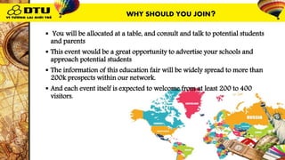  You will be allocated at a table, and consult and talk to potential students
and parents
 This event would be a great opportunity to advertise your schools and
approach potential students
 The information of this education fair will be widely spread to more than
200k prospects within our network.
 And each event itself is expected to welcome from at least 200 to 400
visitors.
WHY SHOULD YOU JOIN?
 