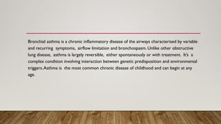Bronchial asthma is a chronic inflammatory disease of the airways characterised by variable
and recurring symptoms, airflow limitation and bronchospasm. Unlike other obstructive
lung disease, asthma is largely reversible, either spontaneously or with treatment. It’s a
complex condition involving interaction between genetic predisposition and environmental
triggers.Asthma is the most common chronic disease of childhood and can begin at any
age.
 