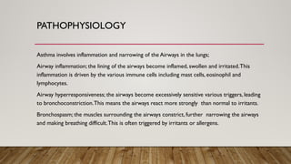PATHOPHYSIOLOGY
Asthma involves inflammation and narrowing of the Airways in the lungs;
Airway inflammation; the lining of the airways become inflamed, swollen and irritated.This
inflammation is driven by the various immune cells including mast cells, eosinophil and
lymphocytes.
Airway hyperresponsiveness; the airways become excessively sensitive various triggers, leading
to bronchoconstriction.This means the airways react more strongly than normal to irritants.
Bronchospasm; the muscles surrounding the airways constrict, further narrowing the airways
and making breathing difficult.This is often triggered by irritants or allergens.
 