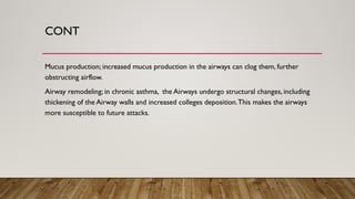 CONT
Mucus production; increased mucus production in the airways can clog them, further
obstructing airflow.
Airway remodeling; in chronic asthma, the Airways undergo structural changes, including
thickening of the Airway walls and increased colleges deposition.This makes the airways
more susceptible to future attacks.
 