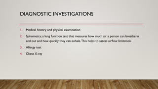 DIAGNOSTIC INVESTIGATIONS
1. Medical history and physical examination
2. Spirometry; a lung function test that measures how much air a person can breathe in
and out and how quickly they can exhale.This helps to assess airflow limitation.
3. Allergy test
4. Chest X-ray
 