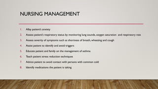 NURSING MANAGEMENT
1. Allay patient’s anxiety
2. Assess patient’s respiratory status by monitoring lung sounds, oxygen saturation and respiratory rate
3. Assess severity of symptoms such as shortness of breath, wheezing and cough
4. Assist patient to identify and avoid triggers
5. Educate patient and family on the management of asthma
6. Teach patient stress reduction techniques
7. Advice patient to avoid contact with persons with common cold
8. Identify medications the patient is taking
 