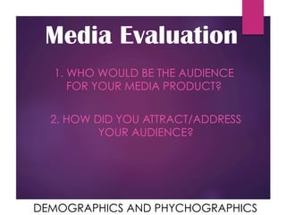 Media Evaluation
1. WHO WOULD BE THE AUDIENCE
FOR YOUR MEDIA PRODUCT?
2. HOW DID YOU ATTRACT/ADDRESS
YOUR AUDIENCE?
DEMOGRAPHICS AND PHYCHOGRAPHICS
 