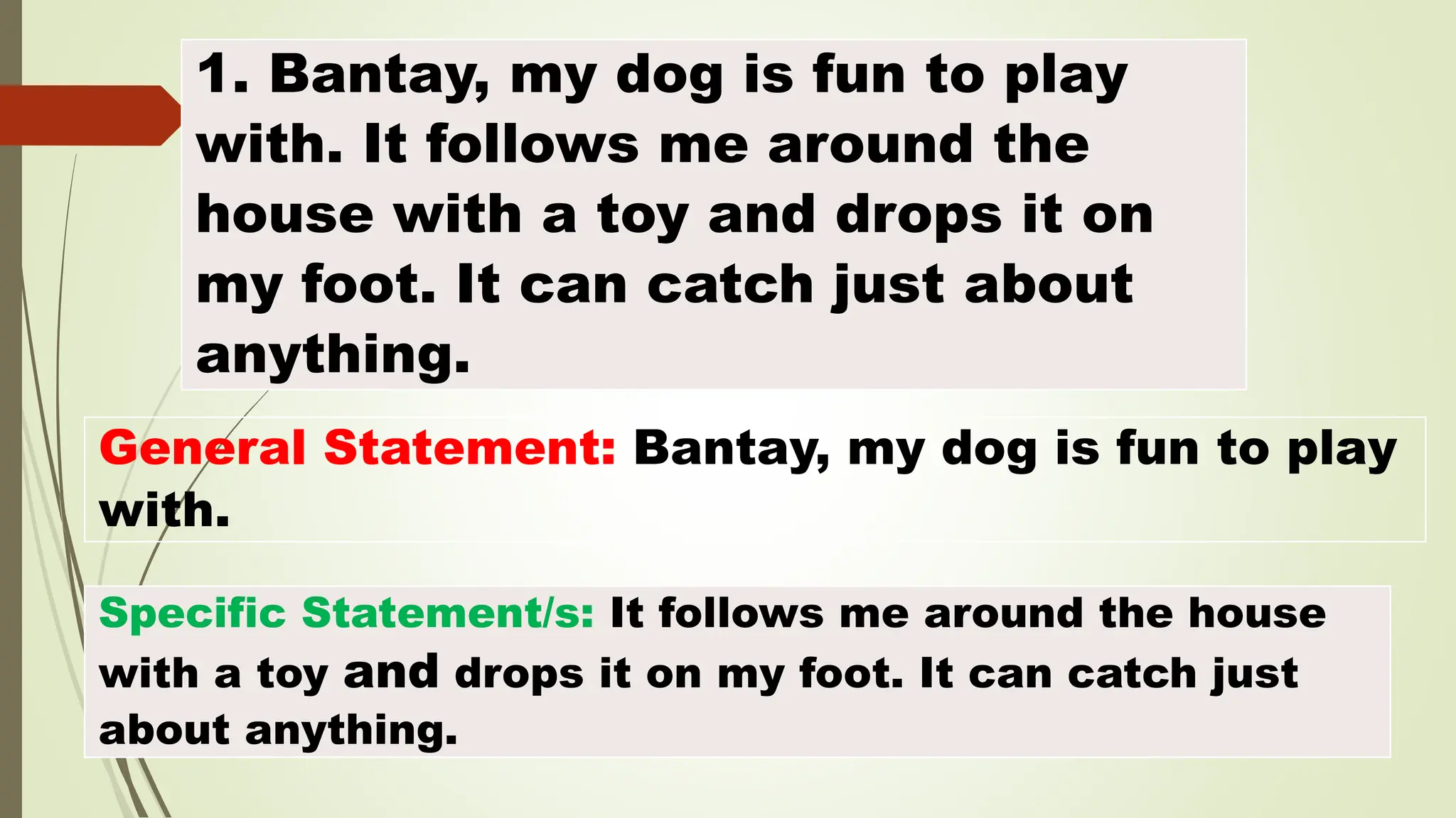 1. Bantay, my dog is fun to play
with. It follows me around the
house with a toy and drops it on
my foot. It can catch just about
anything.
General Statement: Bantay, my dog is fun to play
with.
Specific Statement/s: It follows me around the house
with a toy and drops it on my foot. It can catch just
about anything.
 