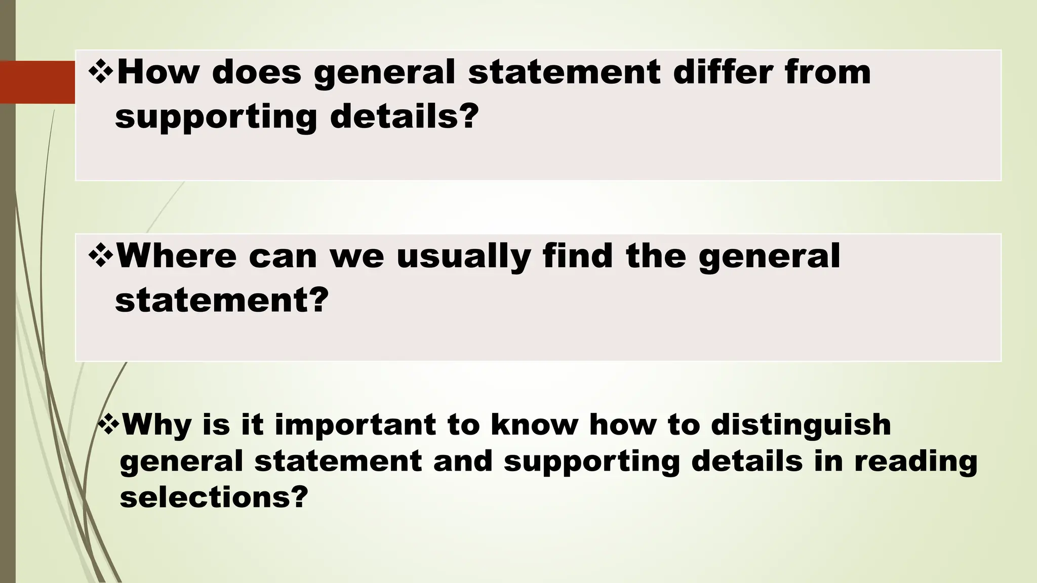 How does general statement differ from
supporting details?
Where can we usually find the general
statement?
Why is it important to know how to distinguish
general statement and supporting details in reading
selections?
 