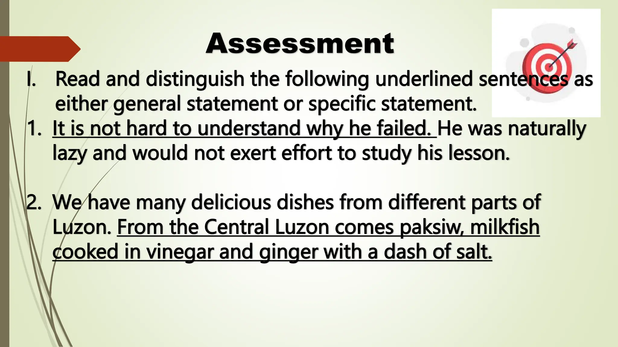 Assessment
I. Read and distinguish the following underlined sentences as
either general statement or specific statement.
1. It is not hard to understand why he failed. He was naturally
lazy and would not exert effort to study his lesson.
2. We have many delicious dishes from different parts of
Luzon. From the Central Luzon comes paksiw, milkfish
cooked in vinegar and ginger with a dash of salt.
 