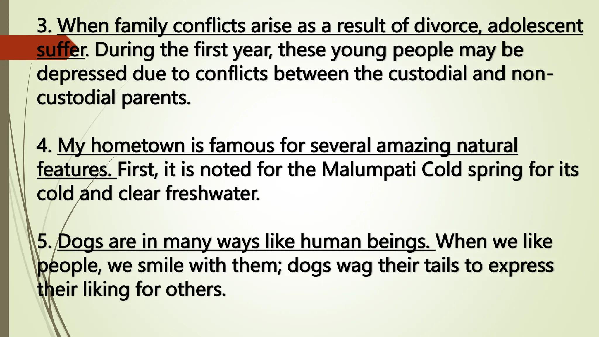 3. When family conflicts arise as a result of divorce, adolescent
suffer. During the first year, these young people may be
depressed due to conflicts between the custodial and non-
custodial parents.
4. My hometown is famous for several amazing natural
features. First, it is noted for the Malumpati Cold spring for its
cold and clear freshwater.
5. Dogs are in many ways like human beings. When we like
people, we smile with them; dogs wag their tails to express
their liking for others.
 