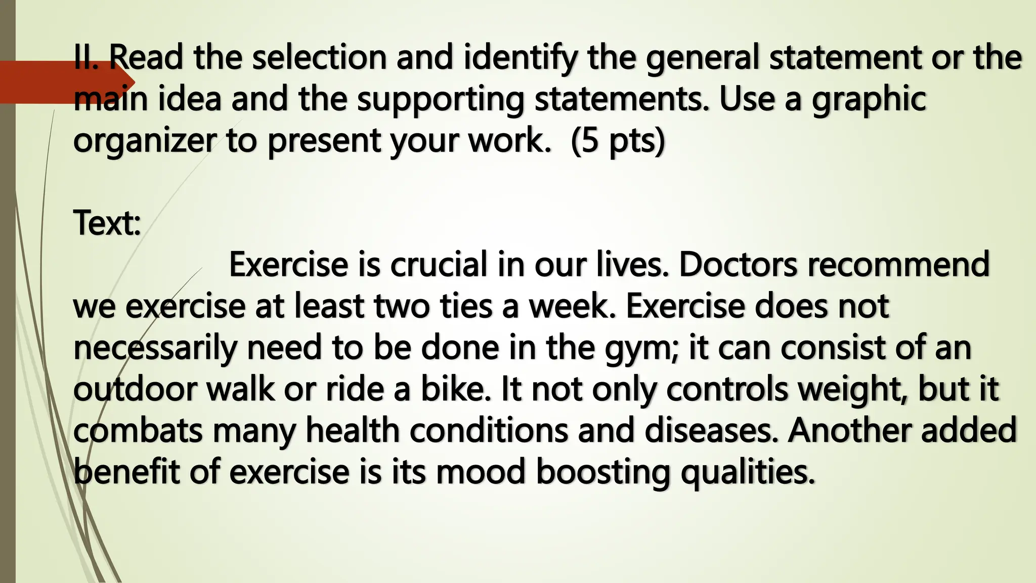 II. Read the selection and identify the general statement or the
main idea and the supporting statements. Use a graphic
organizer to present your work. (5 pts)
Text:
Exercise is crucial in our lives. Doctors recommend
we exercise at least two ties a week. Exercise does not
necessarily need to be done in the gym; it can consist of an
outdoor walk or ride a bike. It not only controls weight, but it
combats many health conditions and diseases. Another added
benefit of exercise is its mood boosting qualities.
 