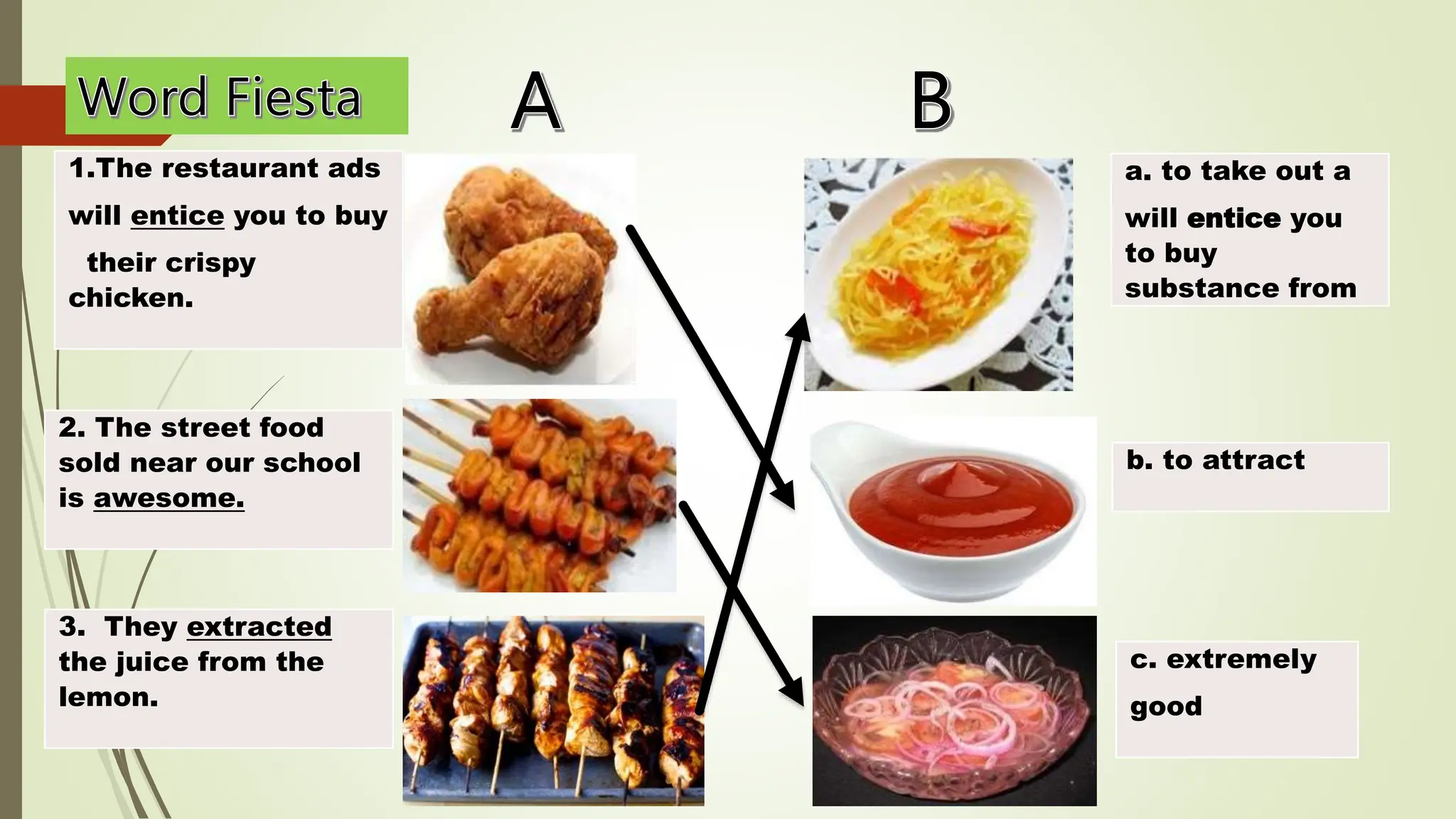 1.The restaurant ads
will entice you to buy
their crispy
chicken.
a. to take out a
will entice you
to buy
substance from
2. The street food
sold near our school
is awesome.
3. They extracted
the juice from the
lemon.
b. to attract
c. extremely
good
 