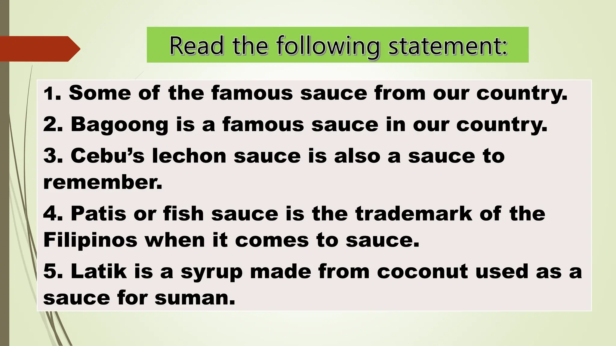 1. Some of the famous sauce from our country.
2. Bagoong is a famous sauce in our country.
3. Cebu’s lechon sauce is also a sauce to
remember.
4. Patis or fish sauce is the trademark of the
Filipinos when it comes to sauce.
5. Latik is a syrup made from coconut used as a
sauce for suman.
 