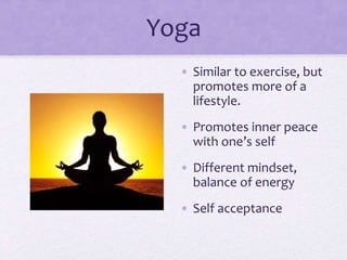 Yoga
• Similar to exercise, but
promotes more of a
lifestyle.
• Promotes inner peace
with one’s self
• Different mindset,
balance of energy
• Self acceptance
 