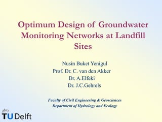 Optimum Design of Groundwater
Monitoring Networks at Landfill
Sites
Nusin Buket Yenigul
Prof. Dr. C. van den Akker
Dr. A.Elfeki
Dr. J.C.Gehrels
Faculty of Civil Engineering & Geosciences
Department of Hydrology and Ecology
 