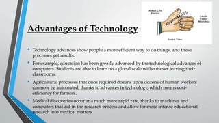 Advantages of Technology
• Technology advances show people a more efficient way to do things, and these
processes get results.
• For example, education has been greatly advanced by the technological advances of
computers. Students are able to learn on a global scale without ever leaving their
classrooms.
• Agricultural processes that once required dozens upon dozens of human workers
can now be automated, thanks to advances in technology, which means cost-
efficiency for farmers.
• Medical discoveries occur at a much more rapid rate, thanks to machines and
computers that aid in the research process and allow for more intense educational
research into medical matters.
 