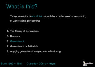 What is this?
       This presentation is one of five presentations outlining our understanding
       of Generational perspectives



    1. The Theory of Generations

    2. Boomers

    3. Generation X

    4. Generation Y, or Millenials

    5. Applying generational perspectives to Marketing




Born 1965 – 1981       Currently 30yrs – 46yrs
 