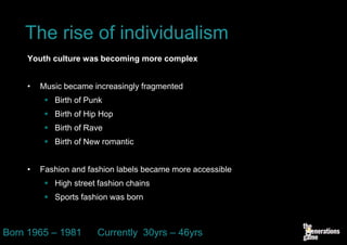 The rise of individualism
    Youth culture was becoming more complex


    •   Music became increasingly fragmented
          Birth of Punk
          Birth of Hip Hop
          Birth of Rave
          Birth of New romantic


    •   Fashion and fashion labels became more accessible
          High street fashion chains
          Sports fashion was born



Born 1965 – 1981       Currently 30yrs – 46yrs
 