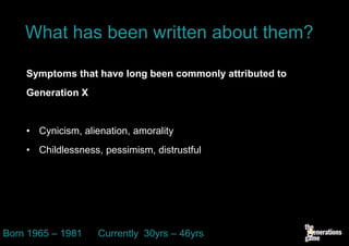 What has been written about them?

    Symptoms that have long been commonly attributed to
    Generation X


    • Cynicism, alienation, amorality
    • Childlessness, pessimism, distrustful




Born 1965 – 1981    Currently 30yrs – 46yrs
 