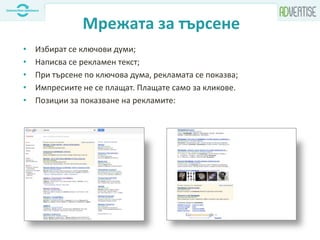 Мрежата за търсене
• Избират се ключови думи;
• Написва се рекламен текст;
• При търсене по ключова дума, рекламата се показва;
• Импресиите не се плащат. Плащате само за кликове.
• Позиции за показване на рекламите:
 